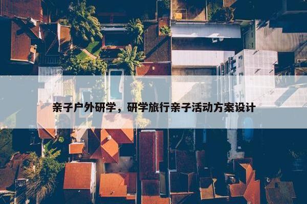 亲子户外研学,研学旅行亲子活动方案设计 亲子户外研学,研学旅行亲子活动方案设计