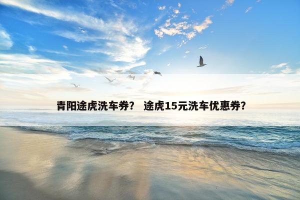 青阳途虎洗车券？ 途虎15元洗车优惠券？