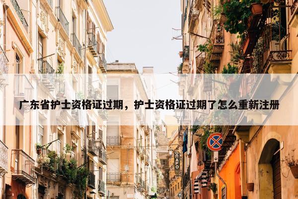 广东省护士资格证过期,护士资格证过期了怎么重新注册 广东省护士资格证过期,护士资格证过期了怎么重新注册