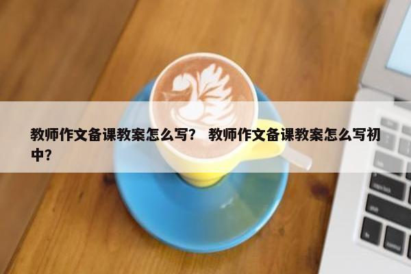 教师作文备课教案怎么写？ 教师作文备课教案怎么写初中？