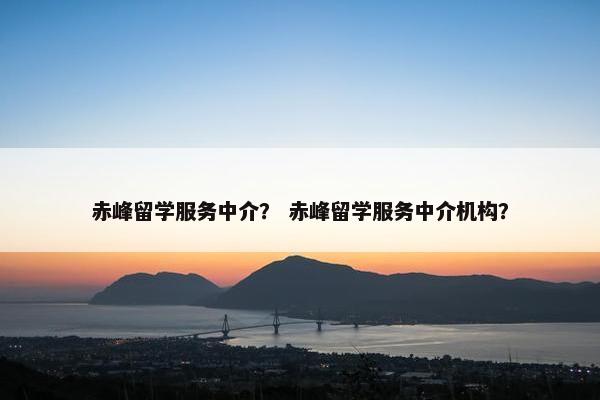 赤峰留学服务中介？ 赤峰留学服务中介机构？