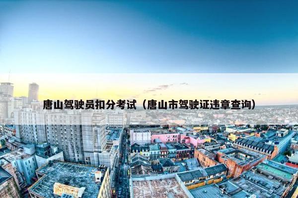 唐山驾驶员扣分考试(唐山市驾驶证违章查询) 唐山驾驶员扣分考试(唐山市驾驶证违章查询)