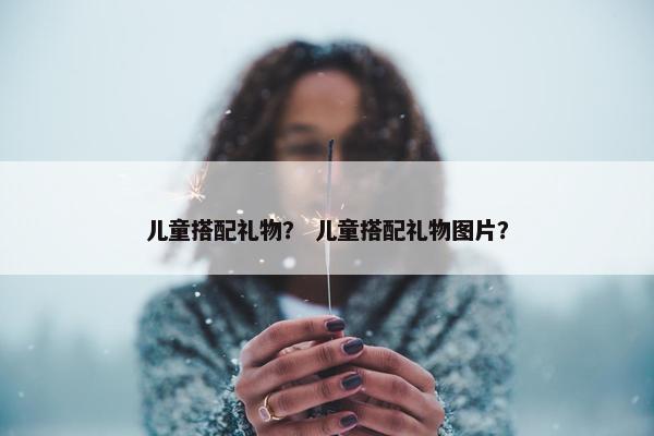 儿童搭配礼物？ 儿童搭配礼物图片？