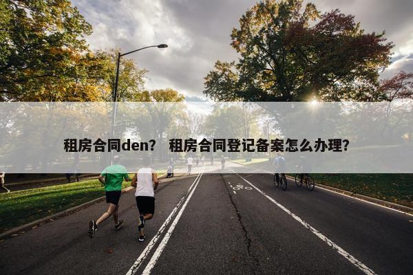 租房合同den? 租房合同登记备案怎么办理? 租房合同den? 租房合同登记备案怎么办理?