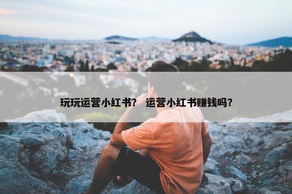 玩玩运营小红书？ 运营小红书赚钱吗？