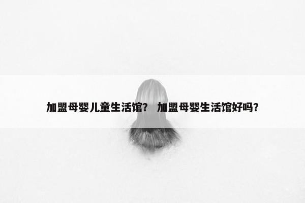 加盟母婴儿童生活馆？ 加盟母婴生活馆好吗？