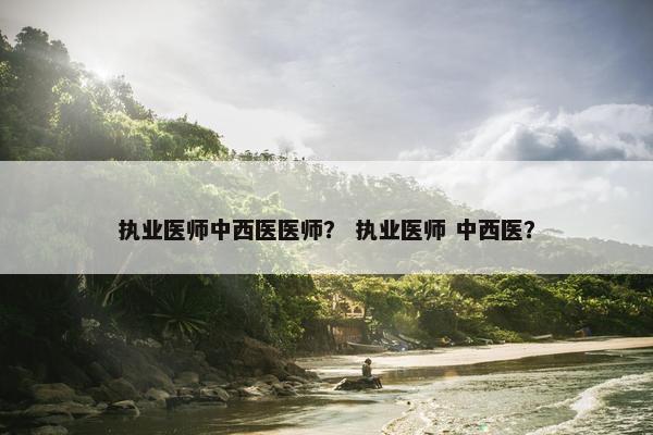 执业医师中西医医师? 执业医师 中西医? 执业医师中西医医师? 执业医师 中西医?