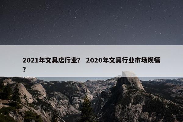 2021年文具店行业? 2020年文具行业市场规模? 2021年文具店行业? 2020年文具行业市场规模?
