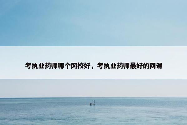 考执业药师哪个网校好,考执业药师最好的网课 考执业药师哪个网校好,考执业药师最好的网课