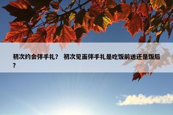 初次约会伴手礼? 初次见面伴手礼是吃饭前送还是饭后? 初次约会伴手礼? 初次见面伴手礼是吃饭前送还是饭后?
