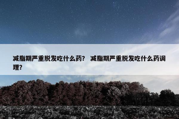 减脂期严重脱发吃什么药？ 减脂期严重脱发吃什么药调理？