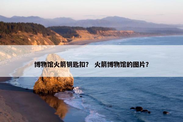 博物馆火箭钥匙扣? 火箭博物馆的图片? 博物馆火箭钥匙扣? 火箭博物馆的图片?