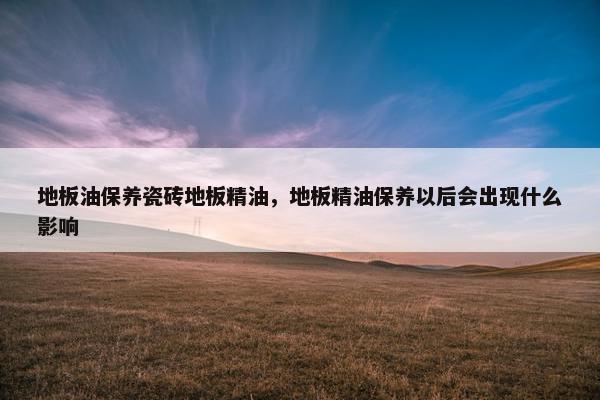 地板油保养瓷砖地板精油,地板精油保养以后会出现什么影响 地板油保养瓷砖地板精油,地板精油保养以后会出现什么影响