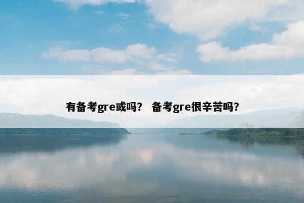 有备考gre或吗? 备考gre很辛苦吗? 有备考gre或吗? 备考gre很辛苦吗?