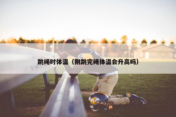 跳绳时体温(刚跳完绳体温会升高吗) 跳绳时体温(刚跳完绳体温会升高吗)