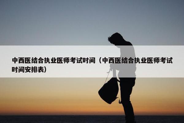 中西医结合执业医师考试时间（中西医结合执业医师考试时间安排表）