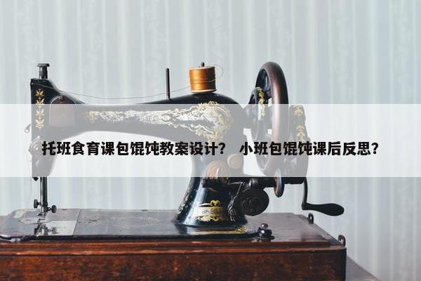 托班食育课包馄饨教案设计? 小班包馄饨课后反思? 托班食育课包馄饨教案设计? 小班包馄饨课后反思?
