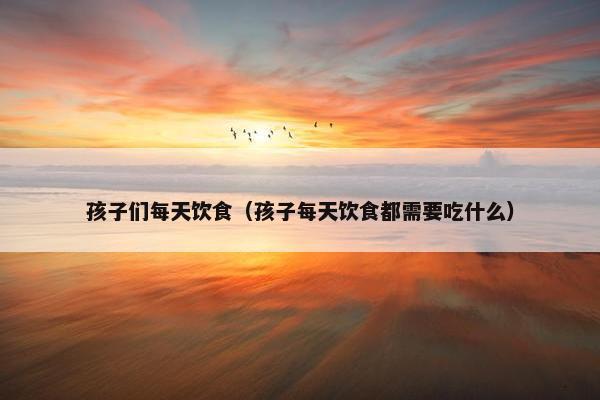 孩子们每天饮食（孩子每天饮食都需要吃什么）