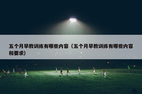 五个月早教训练有哪些内容（五个月早教训练有哪些内容和要求）