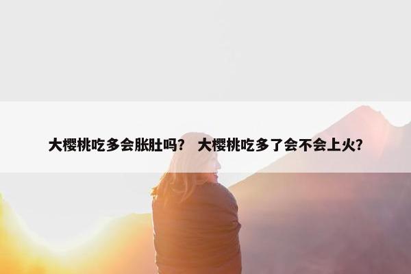 大樱桃吃多会胀肚吗？ 大樱桃吃多了会不会上火？