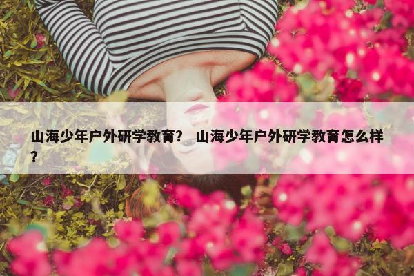 山海少年户外研学教育? 山海少年户外研学教育怎么样? 山海少年户外研学教育? 山海少年户外研学教育怎么样?
