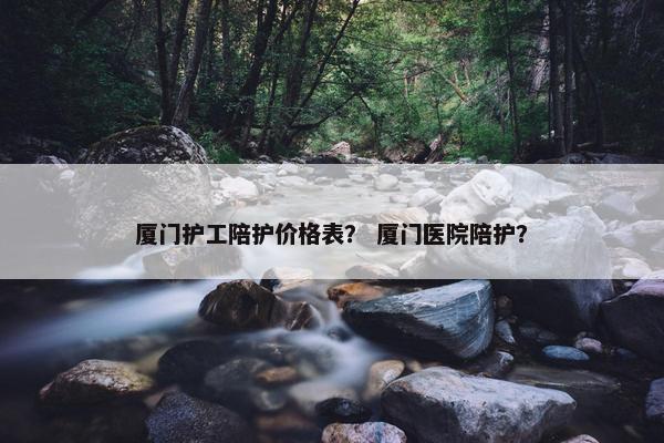 厦门护工陪护价格表? 厦门医院陪护? 厦门护工陪护价格表? 厦门医院陪护?
