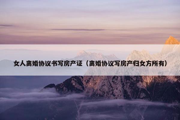 女人离婚协议书写房产证(离婚协议写房产归女方所有) 女人离婚协议书写房产证(离婚协议写房产归女方所有)