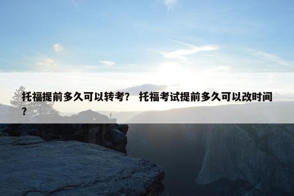 托福提前多久可以转考？ 托福考试提前多久可以改时间？