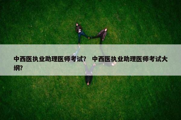 中西医执业助理医师考试？ 中西医执业助理医师考试大纲？
