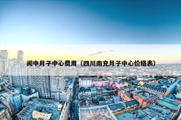 阆中月子中心费用（四川南充月子中心价格表）