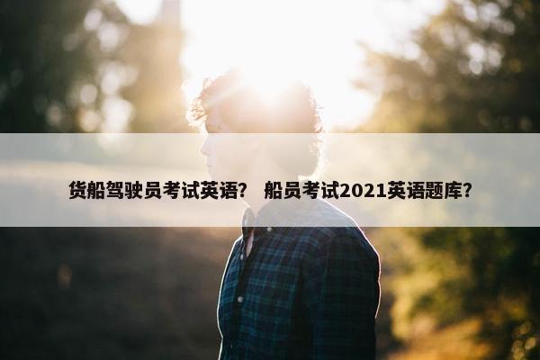 货船驾驶员考试英语？ 船员考试2021英语题库？