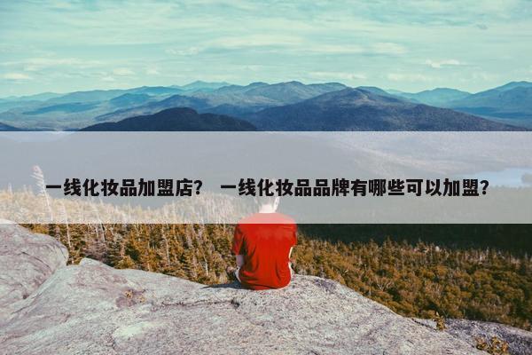 一线化妆品加盟店? 一线化妆品品牌有哪些可以加盟? 一线化妆品加盟店? 一线化妆品品牌有哪些可以加盟?