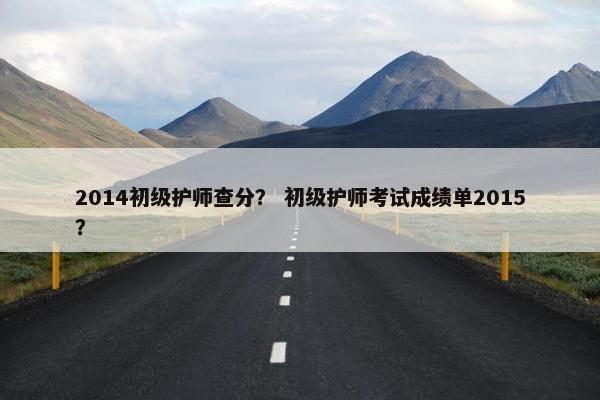 2014初级护师查分？ 初级护师考试成绩单2015？