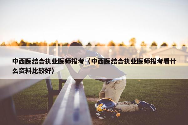 中西医结合执业医师报考（中西医结合执业医师报考看什么资料比较好）