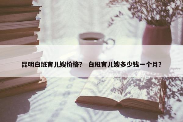 昆明白班育儿嫂价格？ 白班育儿嫂多少钱一个月？