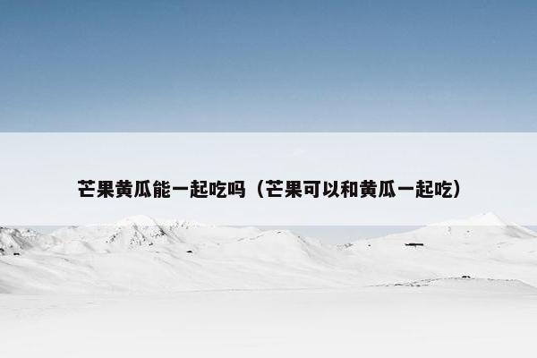 芒果黄瓜能一起吃吗（芒果可以和黄瓜一起吃）