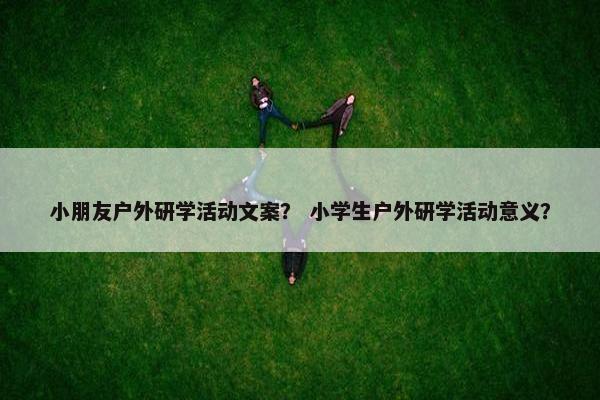 小朋友户外研学活动文案？ 小学生户外研学活动意义？