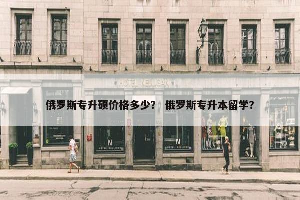 俄罗斯专升硕价格多少？ 俄罗斯专升本留学？