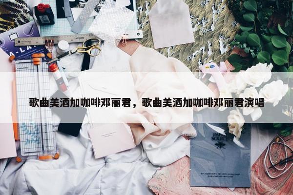 歌曲美酒加咖啡邓丽君，歌曲美酒加咖啡邓丽君演唱