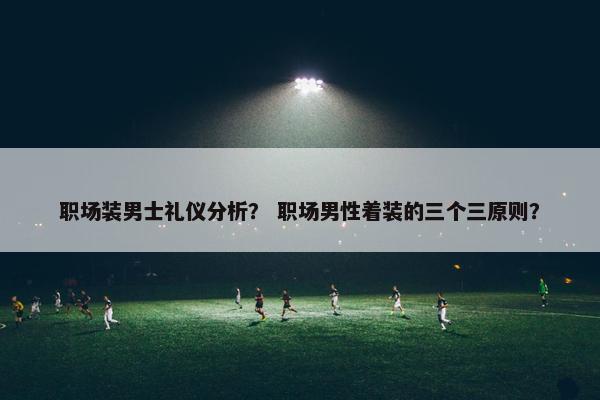 职场装男士礼仪分析？ 职场男性着装的三个三原则？