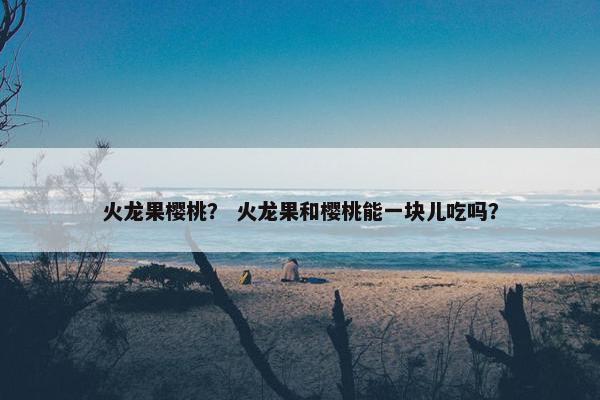 火龙果樱桃？ 火龙果和樱桃能一块儿吃吗？