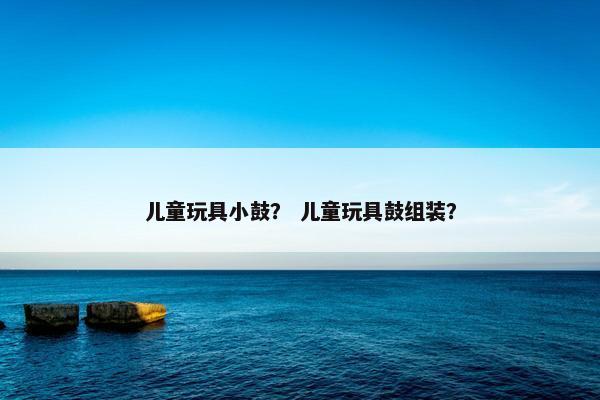 儿童玩具小鼓？ 儿童玩具鼓组装？