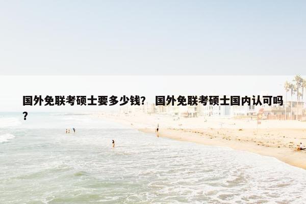 国外免联考硕士要多少钱？ 国外免联考硕士国内认可吗？