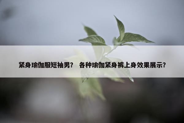 紧身瑜伽服短袖男？ 各种瑜伽紧身裤上身效果展示？