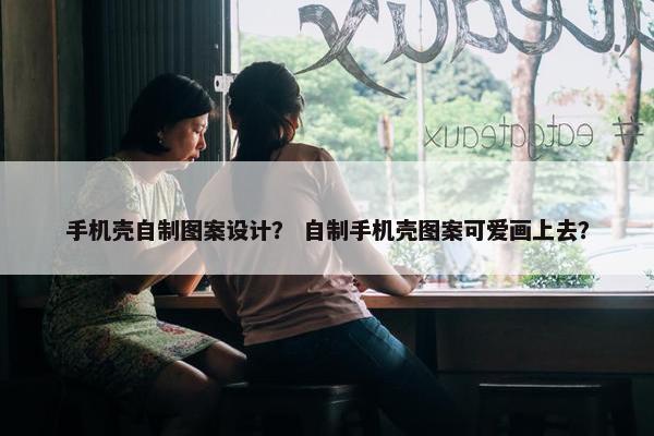 手机壳自制图案设计？ 自制手机壳图案可爱画上去？