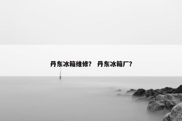 丹东冰箱维修？ 丹东冰箱厂？