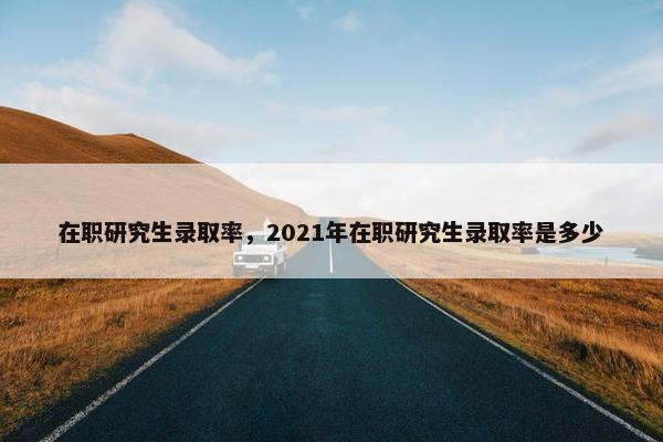 在职研究生录取率，2021年在职研究生录取率是多少