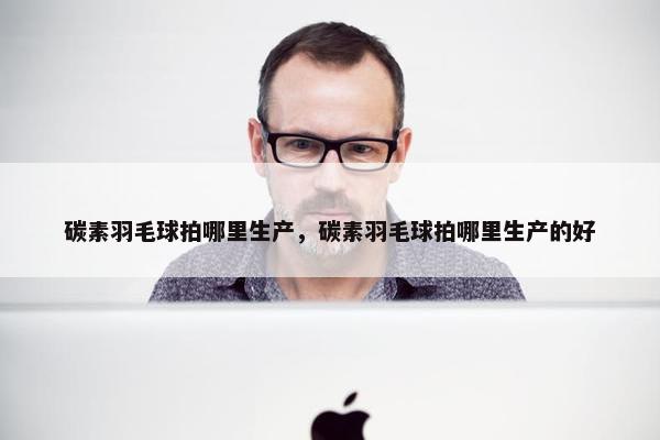 碳素羽毛球拍哪里生产，碳素羽毛球拍哪里生产的好