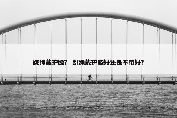 跳绳戴护膝? 跳绳戴护膝好还是不带好? 跳绳戴护膝? 跳绳戴护膝好还是不带好?
