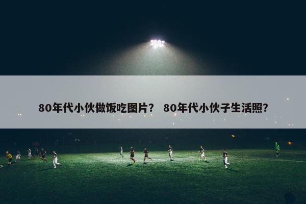 80年代小伙做饭吃图片？ 80年代小伙子生活照？